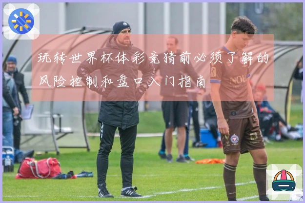玩转世界杯体彩竞猜前必须了解的风险控制和盘口入门指南