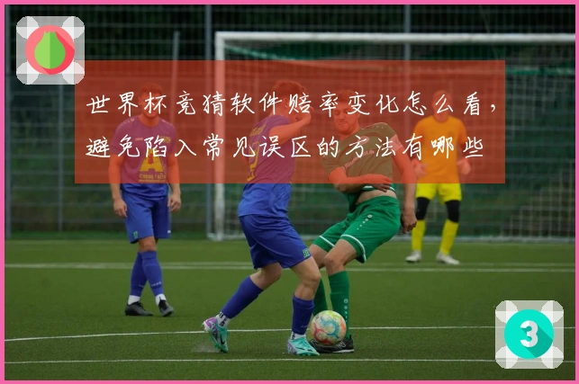 世界杯竞猜软件赔率变化怎么看，避免陷入常见误区的方法有哪些